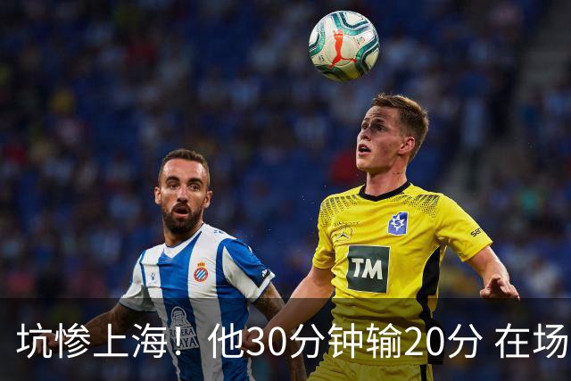 坑惨上海！他30分钟输20分 在场等于4打5，球迷：他一点作用都没有